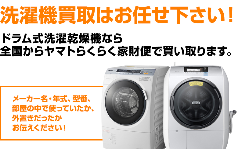 濯機買取はお任せ下さい！ ドラム式洗濯乾燥機なら全国からヤマトらくらく家財便で買い取ります。メーカー名・年式、型番、部屋の中で使っていたか、外置きだったか お伝えください！