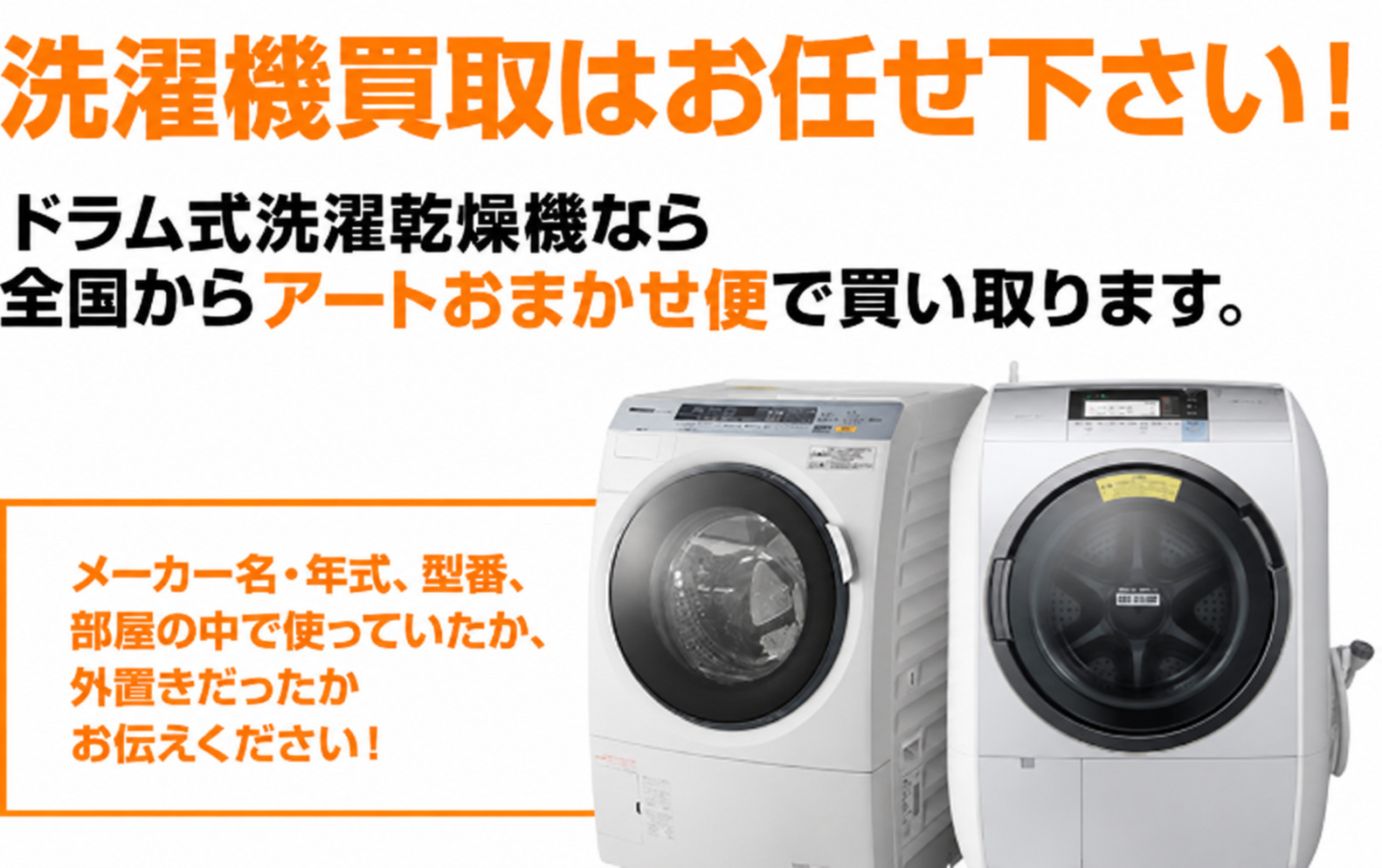 濯機買取はお任せ下さい!ドラム式洗濯乾燥機なら全国からアートセッティングデリバリーの大型家財宅配「おまかせ便」(旧らくらく家財便)で買い取ります。メーカー名・年式、型番、部屋の中で使っていたか、外置きだったかお伝えください!